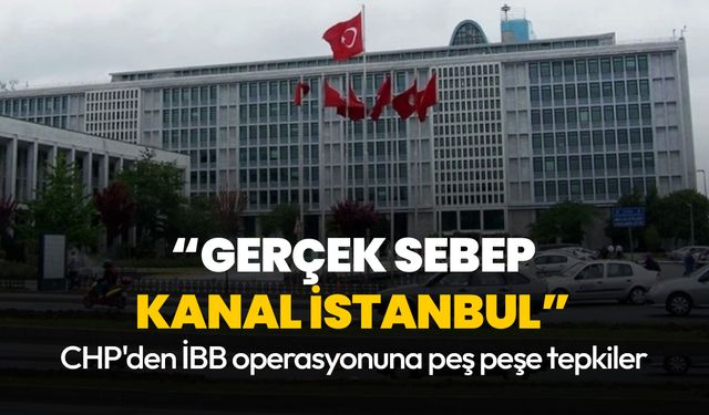 CHP'den İBB operasyonuna peş peşe tepkiler: Gerçek sebep Kanal İstanbul